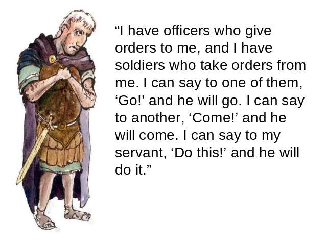 “I have officers who give orders to me, and I have soldiers who take orders from me. I can say to one of them, ‘Go!’ and he will go. I can say to another, ‘Come!’ and he will come. I can say to my servant, ‘Do this!’ and he will do it.”