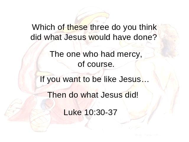 Which of these three do you think did what Jesus would have done? The one who had mercy, of course. If you want to be like Jesus… Then do what Jesus did! Luke 10:30-37