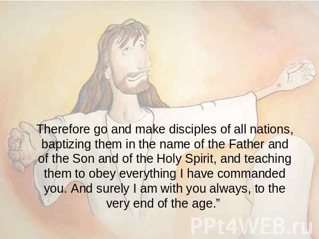Therefore go and make disciples of all nations, baptizing them in the name of the Father and of the Son and of the Holy Spirit, and teaching them to obey everything I have commanded you. And surely I am with you always, to the very end of the age.”
