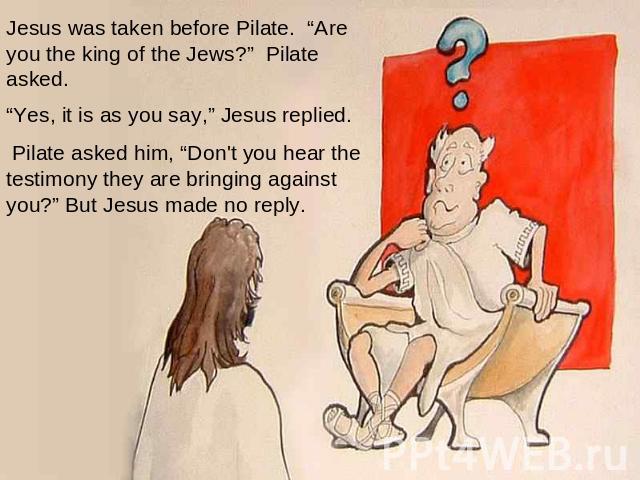 Jesus was taken before Pilate. “Are you the king of the Jews?” Pilate asked.    “Yes, it is as you say,” Jesus replied.   Pilate asked him, “Don't you hear the testimony they are bringing against you?” But Jesus made no reply.