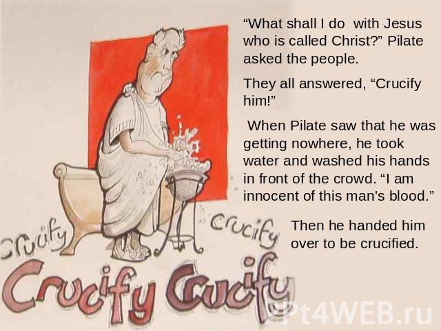 “What shall I do with Jesus who is called Christ?” Pilate asked the people. They all answered, “Crucify him!”  When Pilate saw that he was getting nowhere, he took water and washed his hands in front of the crowd. “I am innocent of this man's blood.…