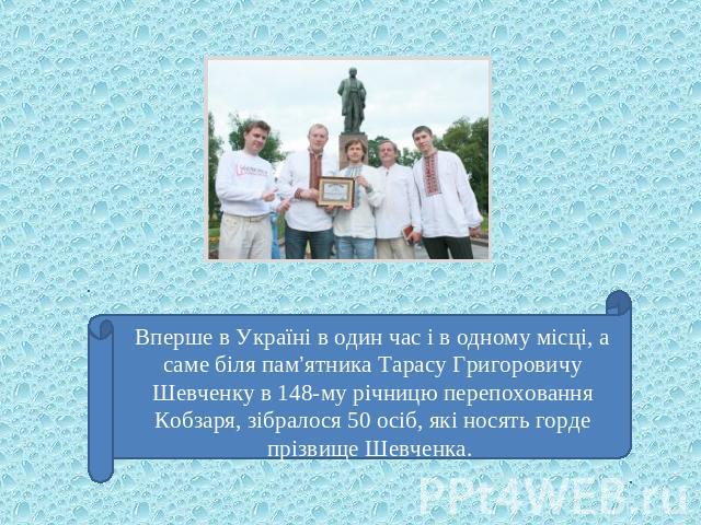 Вперше в Україні в один час і в одному місці, а саме біля пам’ятника Тарасу Григоровичу Шевченку в 148-му річницю перепоховання Кобзаря, зібралося 50 осіб, які носять горде прізвище Шевченка.