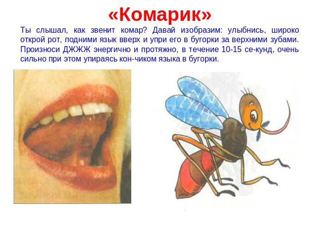 «Комарик» Ты слышал, как звенит комар? Давай изобразим: улыбнись, широко открой рот, подними язык вверх и упри его в бугорки за верхними зубами. Произноси ДЖЖЖ энергично и протяжно, в течение 10-15 секунд, очень сильно при этом упираясь кончиком язы…