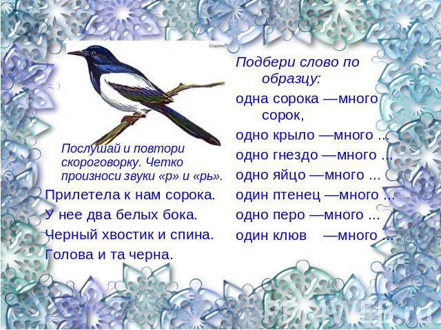 Послушай и повтори скороговорку. Четко произноси звуки «р» и «рь». Прилетела к нам сорока. У нее два белых бока. Черный хвостик и спина. Голова и та черна. Подбери слово по образцу: одна сорока —много сорок, одно крыло —много ... одно гнездо —много …