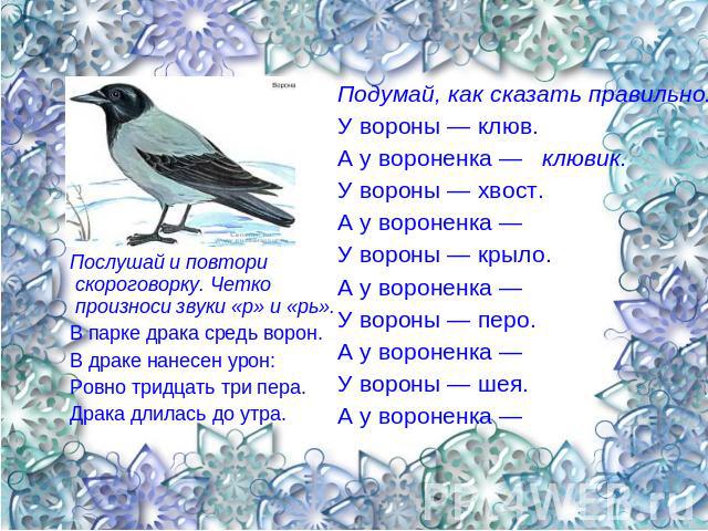 Послушай и повтори скороговорку. Четко произноси звуки «р» и «рь». В парке драка средь ворон. В драке нанесен урон: Ровно тридцать три пера. Драка длилась до утра. Подумай, как сказать правильно. У вороны — клюв. А у вороненка — клювик. У вороны — х…