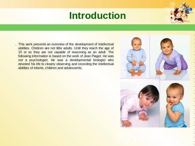 Introduction This work presents an overview of the development of intellectual abilities. Children are not little adults. Until they reach the age of 15 or so they are not capable of reasoning as an adult. The following information is based on the w…