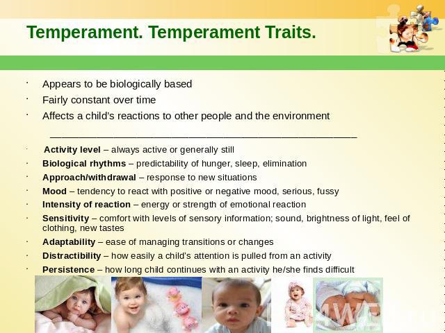 Temperament. Temperament Traits. Appears to be biologically based Fairly constant over time Affects a child’s reactions to other people and the environment _____________________________________________________ Activity level – always active or gener…