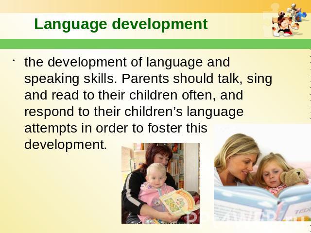 Language development the development of language and speaking skills. Parents should talk, sing and read to their children often, and respond to their children’s language attempts in order to foster this development.