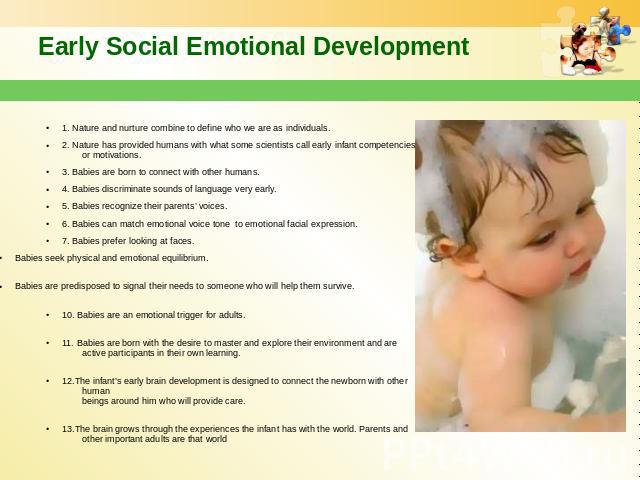 Early Social Emotional Development 1. Nature and nurture combine to define who we are as individuals. 2. Nature has provided humans with what some scientists call early infant competencies or motivations. 3. Babies are born to connect with other hum…