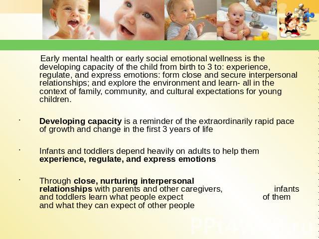 Early mental health or early social emotional wellness is the developing capacity of the child from birth to 3 to: experience, regulate, and express emotions: form close and secure interpersonal relationships; and explore the environment and learn- …