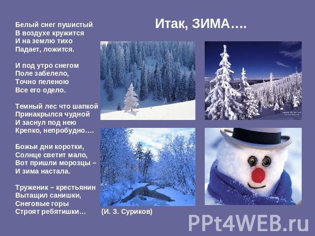 Итак, ЗИМА…. Белый снег пушистый В воздухе кружится И на землю тихо Падает, ложится. И под утро снегом Поле забелело, Точно пеленою Все его одело. Темный лес что шапкой Принакрылся чудной И заснул под нею Крепко, непробудно…. Божьи дни коротки, Солн…