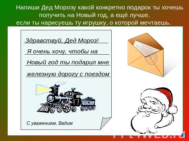 Напиши Дед Морозу какой конкретно подарок ты хочешь получить на Новый год, а ещё лучше,если ты нарисуешь ту игрушку, о которой мечтаешь. Здравствуй, Дед Мороз! Я очень хочу, чтобы на Новый год ты подарил мне железную дорогу с поездом С уважением, Вадим