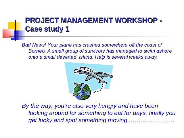 PROJECT MANAGEMENT WORKSHOP - Case study 1 Bad News! Your plane has crashed somewhere off the coast of Borneo. A small group of survivors has managed to swim ashore onto a small deserted island. Help is several weeks away. By the way, you’re also ve…