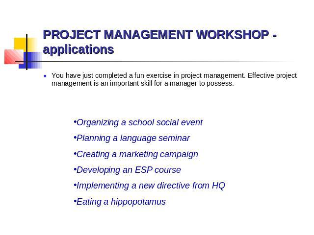 PROJECT MANAGEMENT WORKSHOP - applications You have just completed a fun exercise in project management. Effective project management is an important skill for a manager to possess. Organizing a school social event Planning a language seminar Creati…