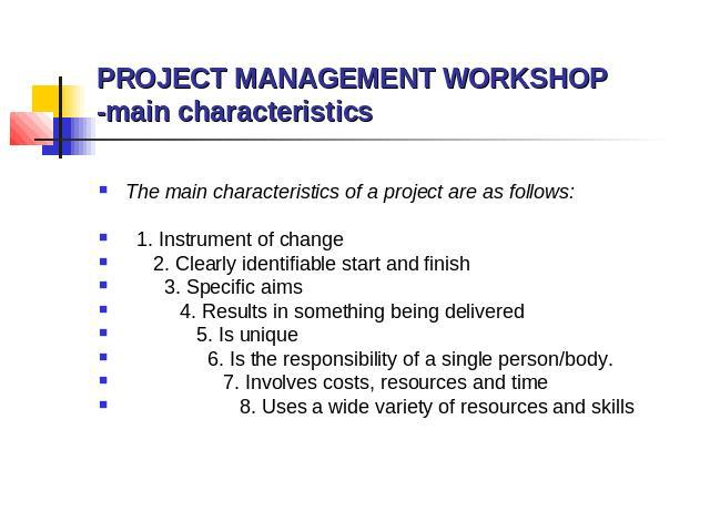 PROJECT MANAGEMENT WORKSHOP -main characteristics The main characteristics of a project are as follows: 1. Instrument of change 2. Clearly identifiable start and finish 3. Specific aims 4. Results in something being delivered 5. Is unique 6. Is the …
