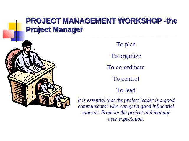 PROJECT MANAGEMENT WORKSHOP -the Project Manager To plan To organize To co-ordinate To control To lead It is essential that the project leader is a good communicator who can get a good influential sponsor. Promote the project and manage user expectation.