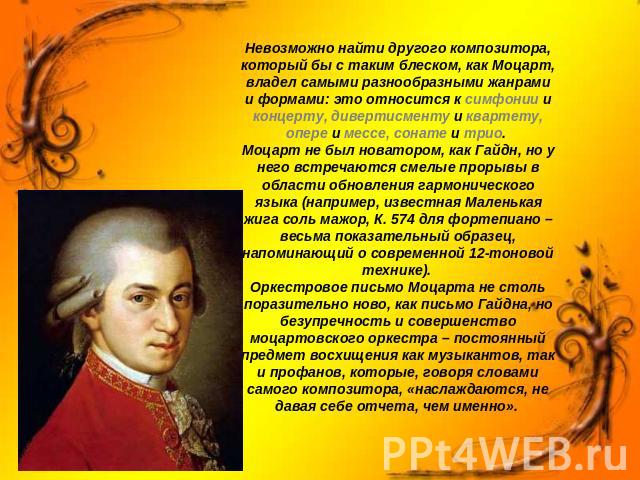 Невозможно найти другого композитора, который бы с таким блеском, как Моцарт, владел самыми разнообразными жанрами и формами: это относится к симфонии и концерту, дивертисменту и квартету, опере и мессе, сонате и трио. Моцарт не был новатором, как Г…