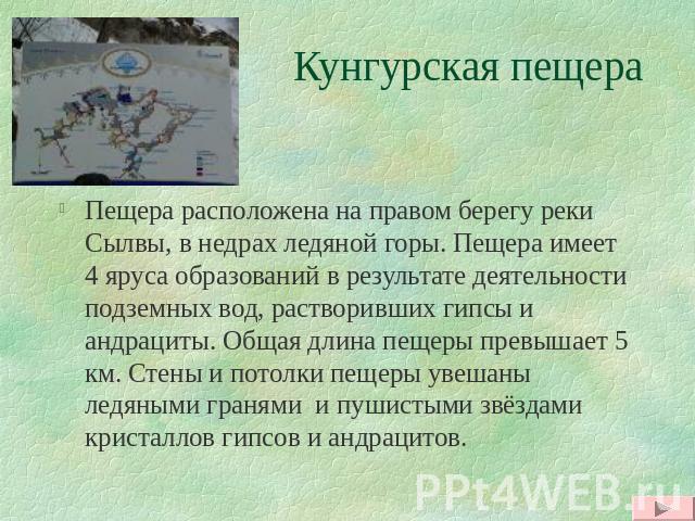 Кунгурская пещера Пещера расположена на правом берегу реки Сылвы, в недрах ледяной горы. Пещера имеет 4 яруса образований в результате деятельности подземных вод, растворивших гипсы и андрациты. Общая длина пещеры превышает 5 км. Стены и потолки пещ…