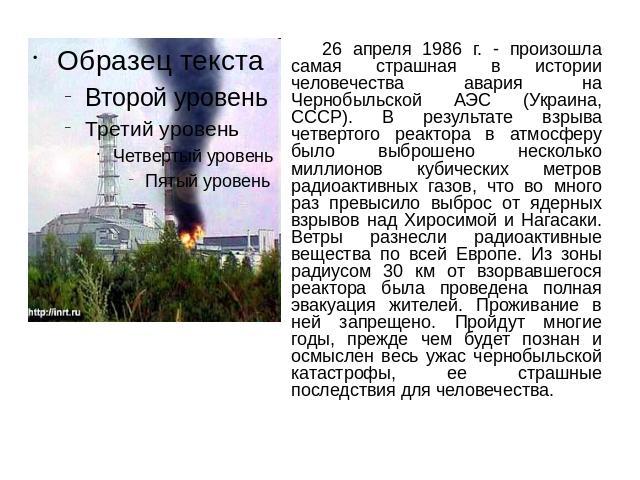 26 апреля 1986 г. - произошла самая страшная в истории человечества авария на Чернобыльской АЭС (Украина, СССР). В результате взрыва четвертого реактора в атмосферу было выброшено несколько миллионов кубических метров радиоактивных газов, что во мно…