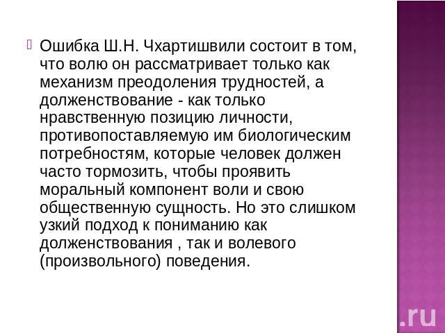 Ошибка Ш.Н. Чхартишвили состоит в том, что волю он рассматривает только как механизм преодоления трудностей, а долженствование - как только нравственную позицию личности, противопоставляемую им биологическим потребностям, которые человек должен част…