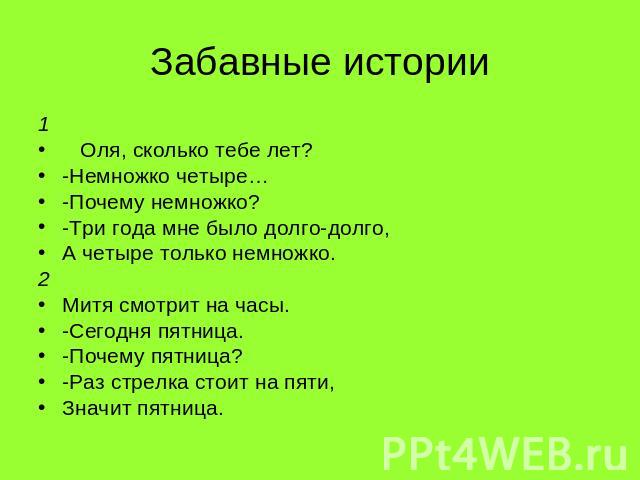 Забавные истории 1 Оля, сколько тебе лет? -Немножко четыре… -Почему немножко? -Три года мне было долго-долго, А четыре только немножко. 2 Митя смотрит на часы. -Сегодня пятница. -Почему пятница? -Раз стрелка стоит на пяти, Значит пятница.