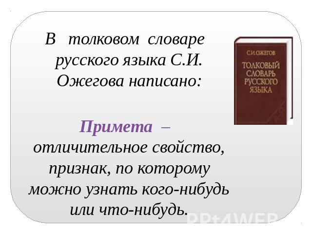 В толковом словаре русского языка С.И. Ожегова написано: Примета – отличительное свойство, признак, по которому можно узнать кого-нибудь или что-нибудь.