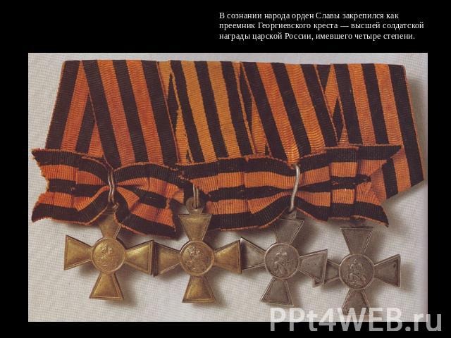 В сознании народа орден Славы закрепился как преемник Георгиевского креста — высшей солдатской награды царской России, имевшего четыре степени.