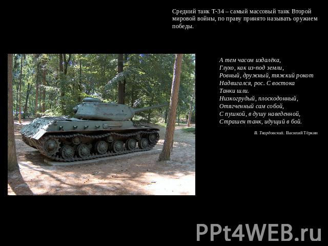 Средний танк Т-34 – самый массовый танк Второй мировой войны, по праву принято называть оружием победы. А тем часом издалёка, Глухо, как из-под земли, Ровный, дружный, тяжкий рокот Надвигался, рос. С востока Танки шли. Низкогрудый, плоскодонный, Отя…