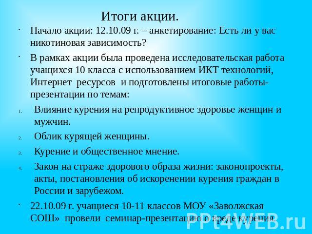 Итоги акции. Начало акции: 12.10.09 г. – анкетирование: Есть ли у вас никотиновая зависимость? В рамках акции была проведена исследовательская работа учащихся 10 класса с использованием ИКТ технологий, Интернет ресурсов и подготовлены итоговые работ…