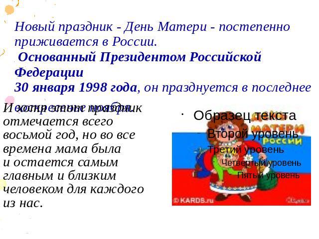 Новый праздник - День Матери - постепенно приживается в России. Основанный Президентом Российской Федерации 30 января 1998 года, он празднуется в последнее воскресенье ноября. И хотя этот праздник отмечается всего восьмой год, но во все вр…