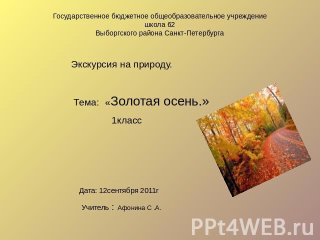 Государственное бюджетное общеобразовательное учреждение школа 62 Выборгского района Санкт-Петербурга Экскурсия на природу. Тема:«Золотая осень.» 1класс Дата: 12сентября 2011г Учитель : Афонина С .А.