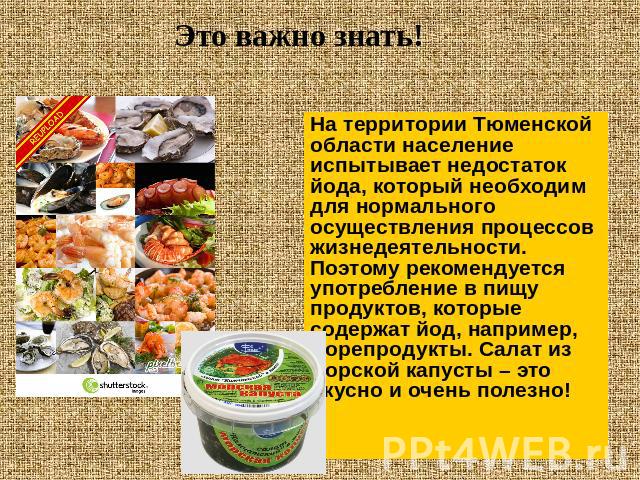 На территории Тюменской области население испытывает недостаток йода, который необходим для нормального осуществления процессов жизнедеятельности. Поэтому рекомендуется употребление в пищу продуктов, которые содержат йод, например, морепродукты. Сал…