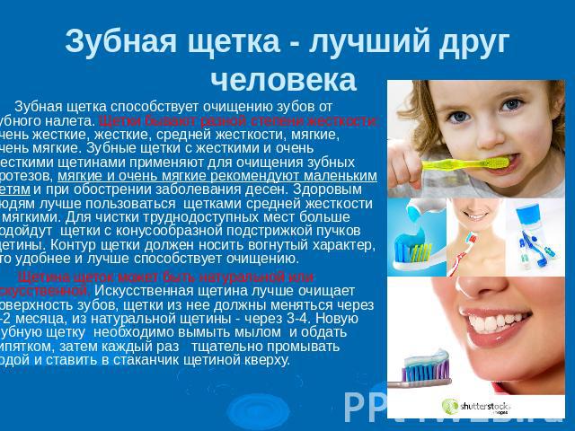 Зубная щетка - лучший друг человека Зубная щетка способствует очищению зубов от зубного налета. Щетки бывают разной степени жесткости: очень жесткие, жесткие, средней жесткости, мягкие, очень мягкие. Зубные щетки с жесткими и очень жесткими щетинами…