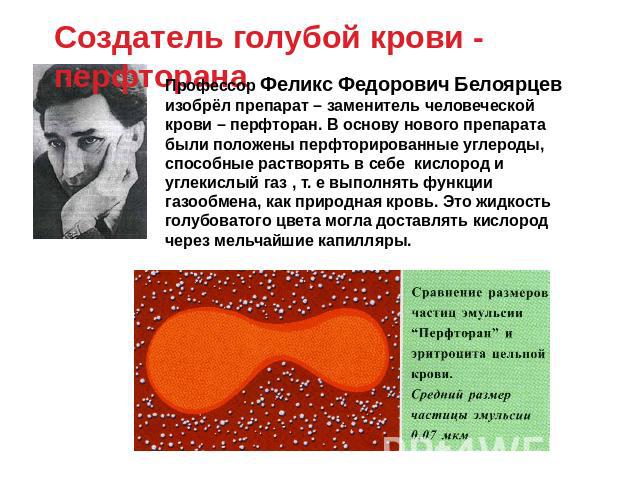 Создатель голубой крови - перфторана Профессор Феликс Федорович Белоярцев изобрёл препарат – заменитель человеческой крови – перфторан. В основу нового препарата были положены перфторированные углероды, способные растворять в себе кислород и углекис…
