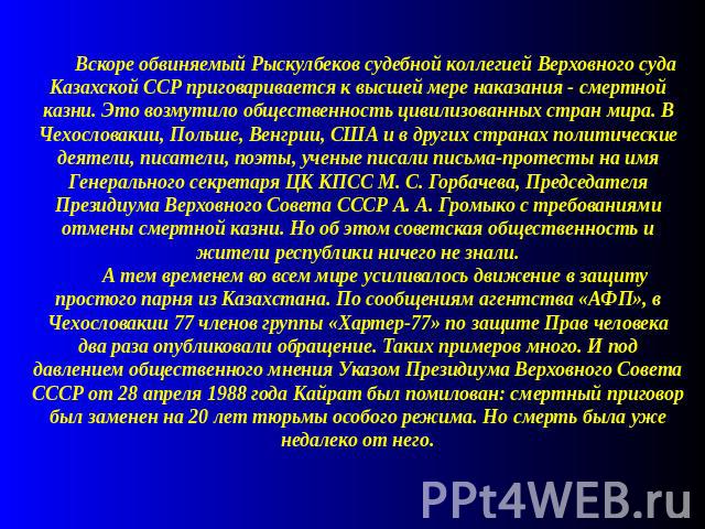 Вскоре обвиняемый Рыскулбеков судебной коллегией Верховного суда Казахской ССР приговаривается к высшей мере наказания - смертной казни. Это возмутило общественность цивилизованных стран мира. В Чехословакии, Польше, Венгрии, США и в других странах …