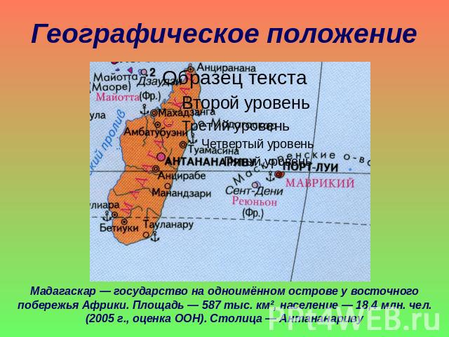 Географическое положение Мадагаскар — государство на одноимённом острове у восточного побережья Африки. Площадь — 587 тыс. км², население — 18,4 млн. чел. (2005 г., оценка ООН). Столица — Антананариву