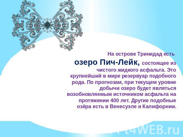 На острове Тринидад есть озеро Пич-Лейк, состоящее из чистого жидкого асфальта. Это крупнейший в мире резервуар подобного рода. По прогнозам, при текущем уровне добычи озеро будет являться возобновляемым источником асфальта на протяжении 400 лет. Др…