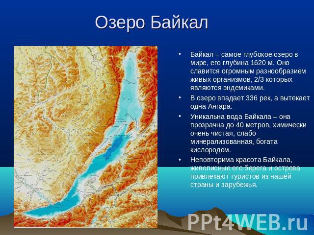 Озеро Байкал Байкал – самое глубокое озеро в мире, его глубина 1620 м. Оно славится огромным разнообразием живых организмов, 2/3 которых являются эндемиками. В озеро впадает 336 рек, а вытекает одна Ангара. Уникальна вода Байкала – она прозрачна до …