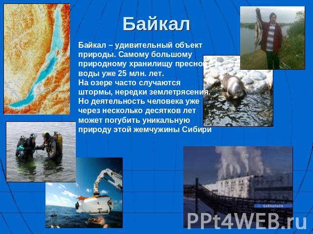 Байкал Байкал – удивительный объект природы. Самому большому природному хранилищу пресной воды уже 25 млн. лет. На озере часто случаются штормы, нередки землетрясения. Но деятельность человека уже через несколько десятков лет может погубить уникальн…