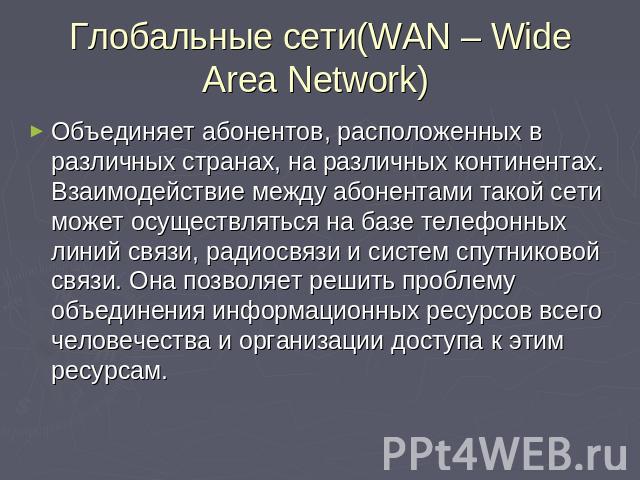Глобальные сети(WAN – Wide Area Network) Объединяет абонентов, расположенных в различных странах, на различных континентах. Взаимодействие между абонентами такой сети может осуществляться на базе телефонных линий связи, радиосвязи и систем спутников…