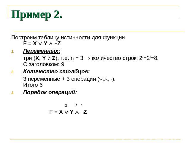 Пример 2. Построим таблицу истинности для функции F = X Y ¬Z Переменных: три (X, Y и Z), т.е. n = 3 количество строк: 2n=23=8. С заголовком: 9 Количество столбцов: 3 переменные + 3 операции (,,¬). Итого 6 Порядок операций: 3 2 1 F = X Y ¬Z