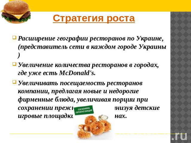 Стратегия роста Расширение географии ресторанов по Украине,(представитель сети в каждом городе Украины) Увеличение количества ресторанов в городах, где уже есть McDonald's. Увеличивать посещаемость ресторанов компании, предлагая новые и недорогие фи…