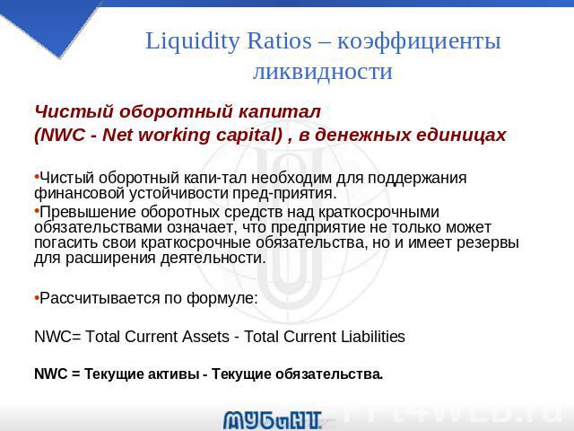 Liquidity Ratios – коэффициенты ликвидности Чистый оборотный капитал (NWC - Net working capital) , в денежных единицах Чистый оборотный капи­тал необходим для поддержания финансовой устойчивости пред­приятия. Превышение оборотных средств над…