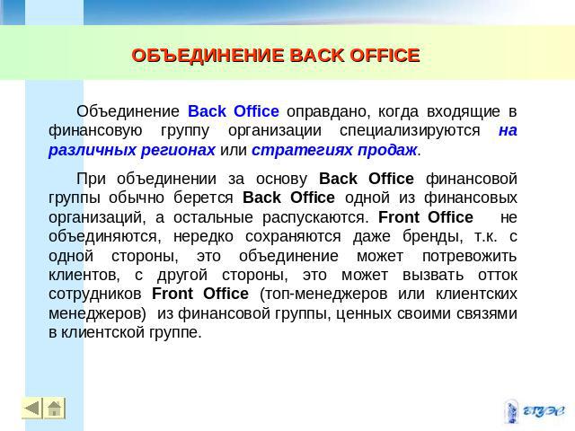 ОБЪЕДИНЕНИЕ BACK OFFICE Объединение Back Office оправдано, когда входящие в финансовую группу организации специализируются на различных регионах или стратегиях продаж. При объединении за основу Back Office финансовой группы обычно берется Back Offic…