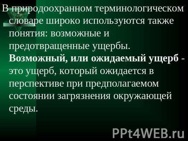 В природоохранном терминологическом словаре широко используются также понятия: возможные и предотвращенные ущербы. Возможный, или ожидаемый ущерб - это ущерб, который ожидается в перспективе при предполагаемом состоянии загрязнения окружающей среды.