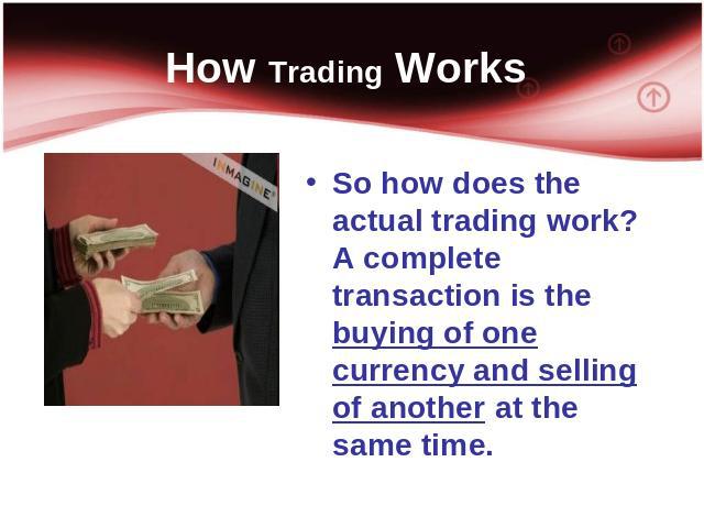 How Trading Works So how does the actual trading work? A complete transaction is the buying of one currency and selling of another at the same time.