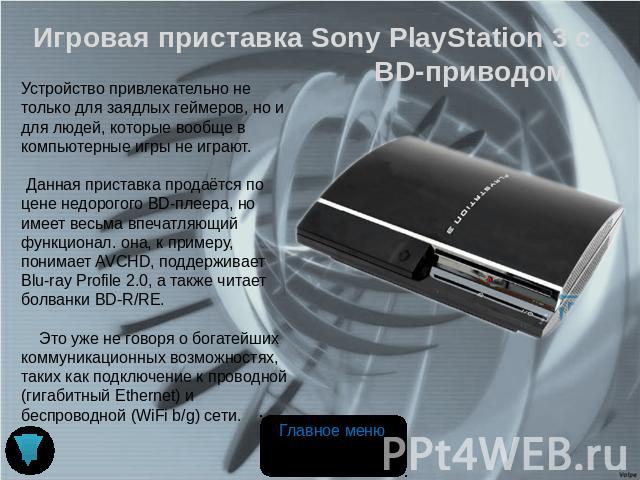 Игровая приставка Sony PlayStation 3 с BD-приводом Устройство привлекательно не только для заядлых геймеров, но и для людей, которые вообще в компьютерные игры не играют. Данная приставка продаётся по цене недорогого BD-плеера, но имеет весьма впеча…