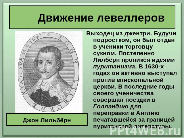 Движение левеллеров Выходец из джентри. Будучи подростком, он был отдан в ученики торговцу сукном. Постепенно Лилбёрн проникся идеями пуританизма. В 1630-х годах он активно выступал против епископальной церкви. В последние годы своего ученичества со…