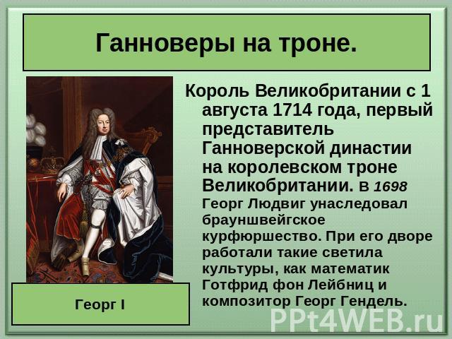 Ганноверы на троне. Король Великобритании с 1 августа 1714 года, первый представитель Ганноверской династии на королевском троне Великобритании. В 1698 Георг Людвиг унаследовал брауншвейгское курфюршество. При его дворе работали такие светила культу…