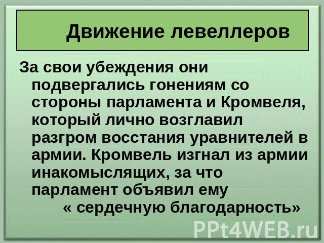 Движение левеллеров За свои убеждения они подвергались гонениям со стороны парламента и Кромвеля, который лично возглавил разгром восстания уравнителей в армии. Кромвель изгнал из армии инакомыслящих, за что парламент объявил ему « сердечную благода…